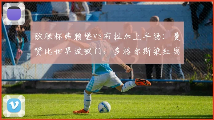 欧联杯弗赖堡vs布拉加上半场:曼赞比世界波破门,多格尔斯染红离场,主队2-0领先
