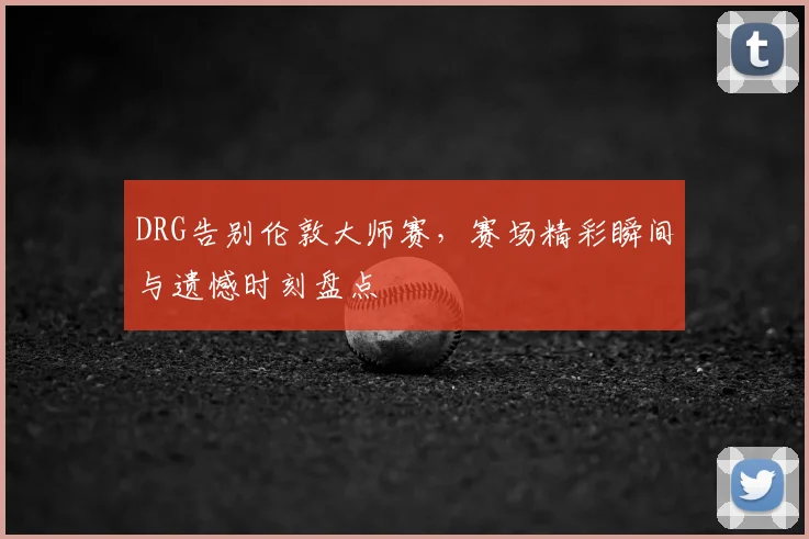 DRG告别伦敦大师赛,赛场精彩瞬间与遗憾时刻盘点