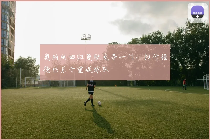奥纳纳回归曼联竞争一门，拉什福德也乐于重返球队