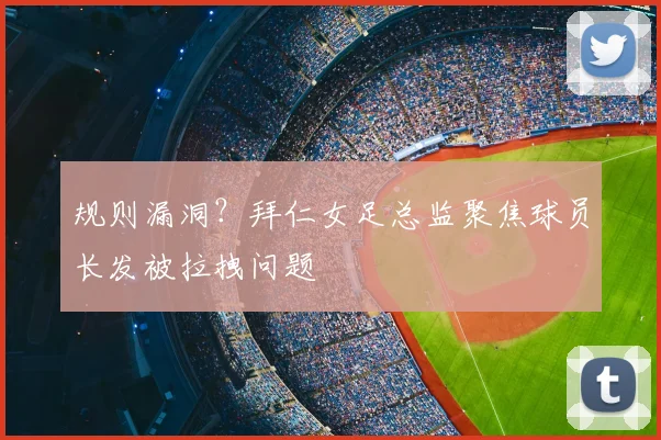规则漏洞?拜仁女足总监聚焦球员长发被拉拽问题