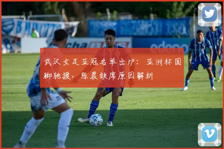 武汉女足亚冠名单出炉：亚洲杯国脚驰援，陈晨缺席原因解析