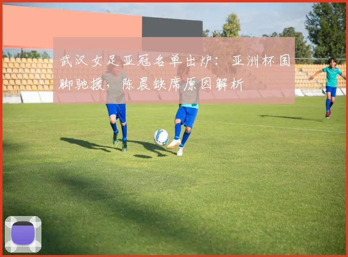 武汉女足亚冠名单出炉：亚洲杯国脚驰援，陈晨缺席原因解析