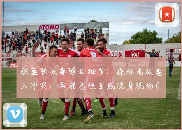 欧篮联决赛骚乱细节：森林老板卷入冲突，希腊总理亲戚现身现场引关注