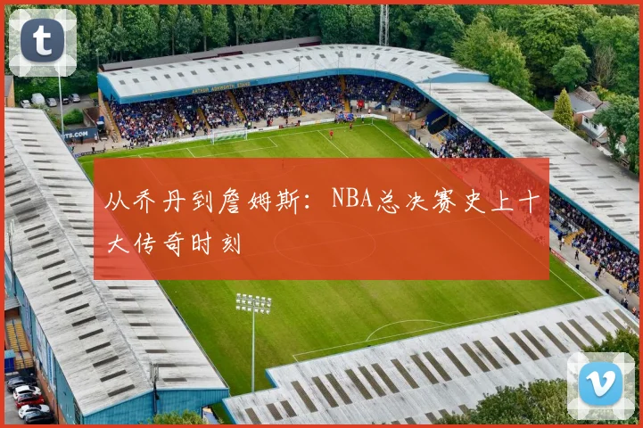 从乔丹到詹姆斯:NBA总决赛史上十大传奇时刻