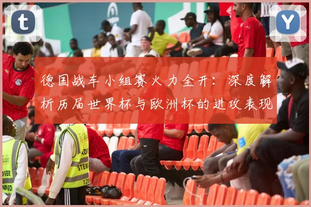 德国战车小组赛火力全开:深度解析历届世界杯与欧洲杯的进攻表现与经典战役