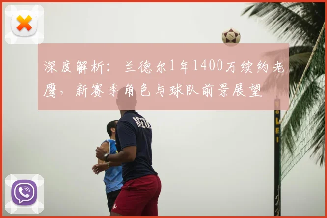 深度解析:兰德尔1年1400万续约老鹰,新赛季角色与球队前景展望