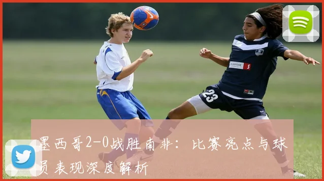 墨西哥2-0战胜南非：比赛亮点与球员表现深度解析