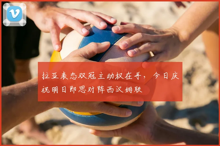 拉亚表态双冠主动权在手，今日庆祝明日即思对阵西汉姆联