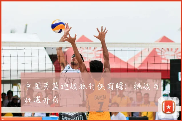 中国男篮迎战独行侠前瞻:挑战与机遇并存