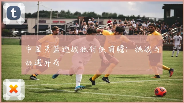中国男篮迎战独行侠前瞻：挑战与机遇并存