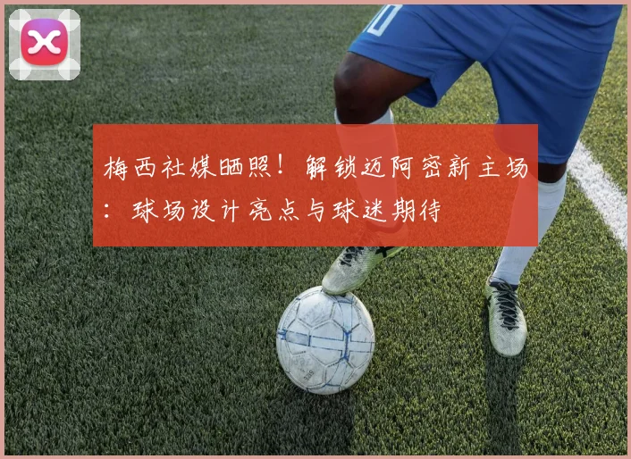 梅西社媒晒照！解锁迈阿密新主场：球场设计亮点与球迷期待