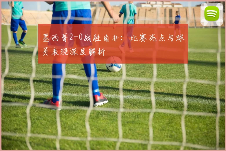 墨西哥2-0战胜南非:比赛亮点与球员表现深度解析