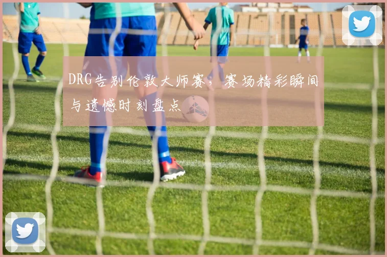 DRG告别伦敦大师赛，赛场精彩瞬间与遗憾时刻盘点