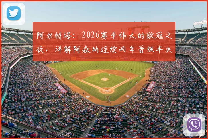 阿尔特塔：2026赛季伟大的欧冠之夜，详解阿森纳连续两年晋级半决赛关键原因及赛后深度访谈