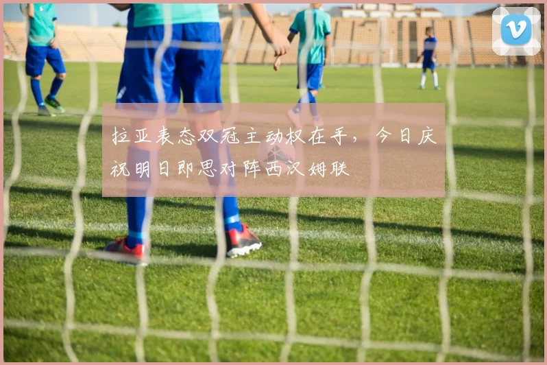 拉亚表态双冠主动权在手,今日庆祝明日即思对阵西汉姆联