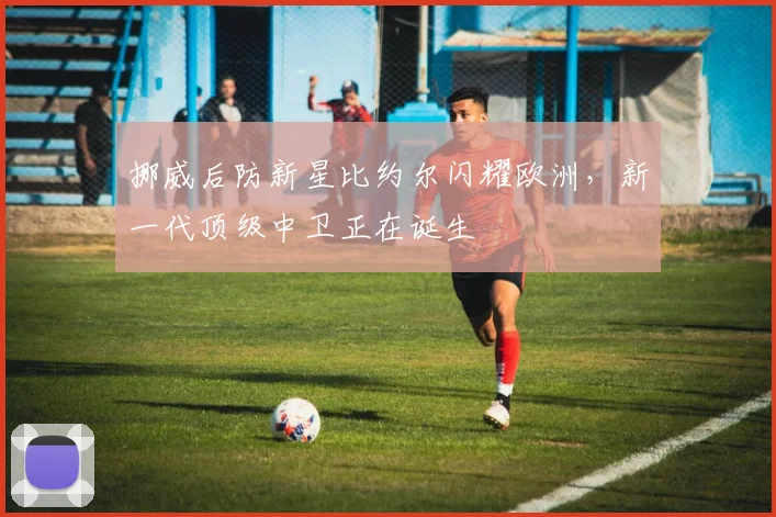 挪威后防新星比约尔闪耀欧洲，新一代顶级中卫正在诞生